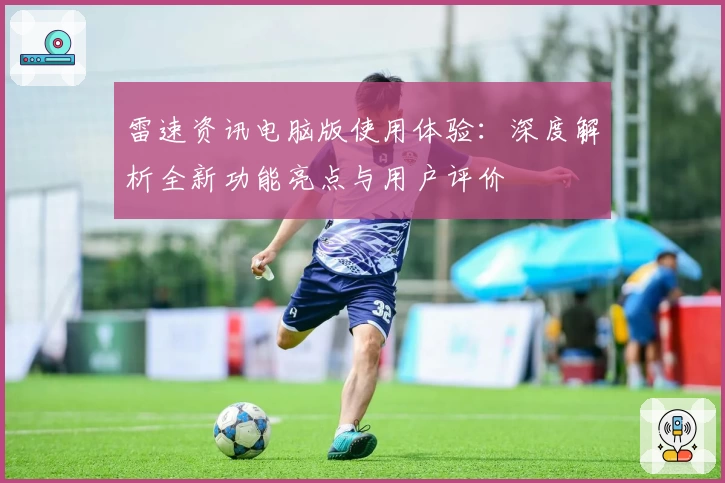 雷速资讯电脑版使用体验：深度解析全新功能亮点与用户评价