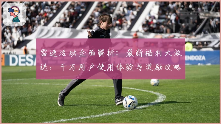 雷速活动全面解析：最新福利大放送，千万用户使用体验与奖励攻略分享